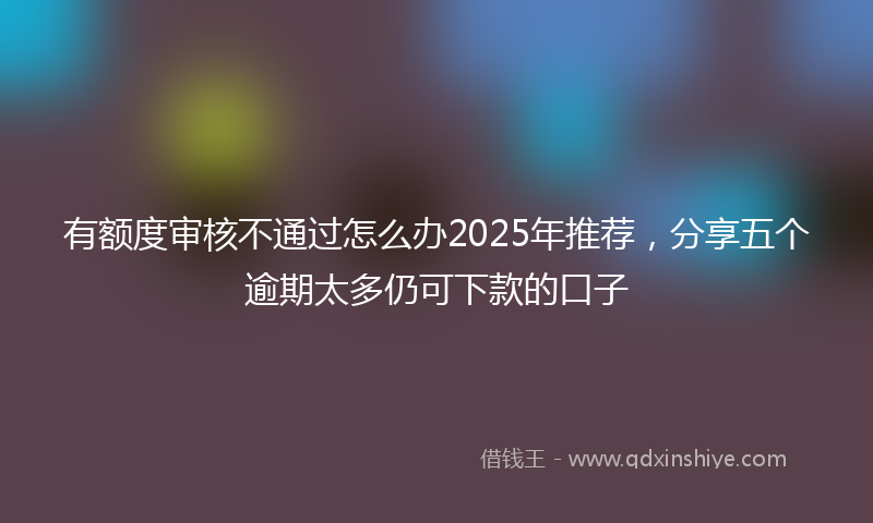 有额度审核不通过怎么办2025年推荐，分享五个逾期太多仍可下款的口子