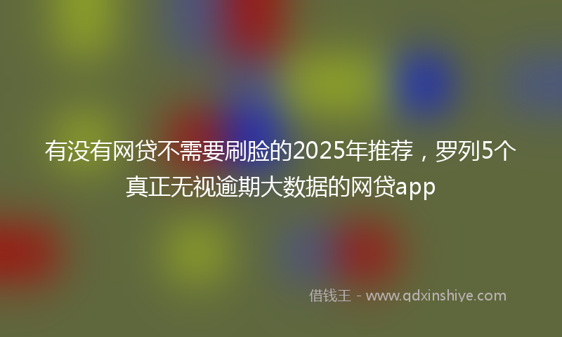 有没有网贷不需要刷脸的2025年推荐，罗列5个真正无视逾期大数据的网贷app