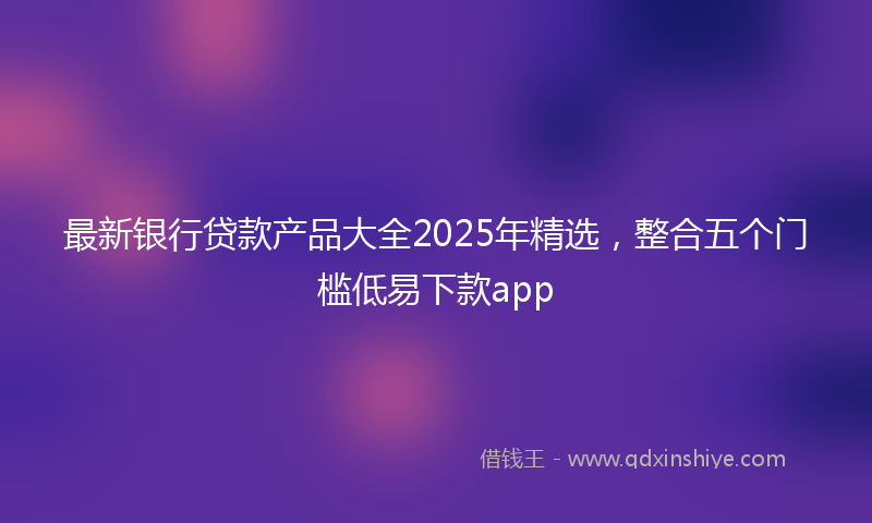 最新银行贷款产品大全2025年精选，整合五个门槛低易下款app