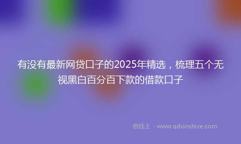 有没有最新网贷口子的2025年精选，梳理五个无视黑白百分百下款的借款口子