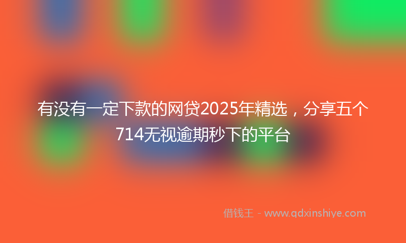 有没有一定下款的网贷2025年精选，分享五个714无视逾期秒下的平台