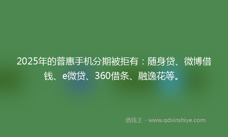 2025年的普惠手机分期被拒有：随身贷、微博借钱、e微贷、360借条、融逸花等。