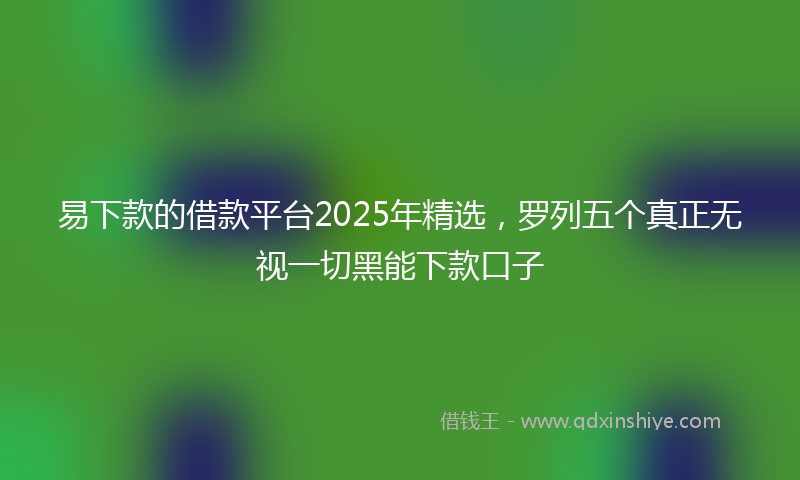 易下款的借款平台2025年精选，罗列五个真正无视一切黑能下款口子