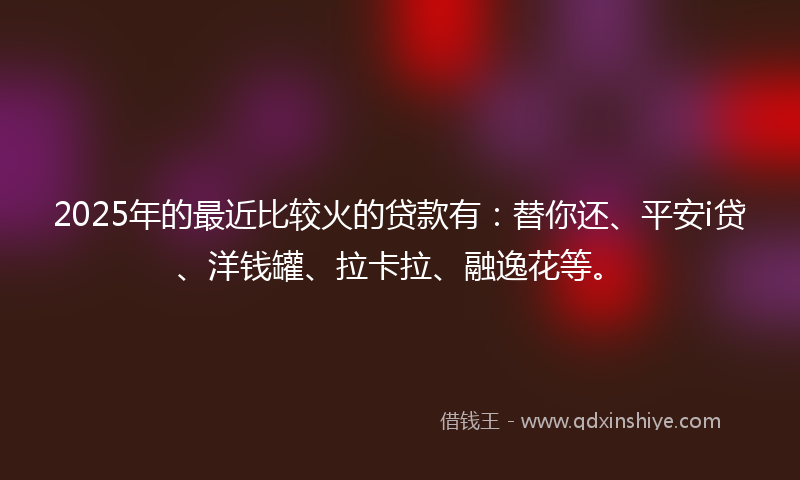 2025年的最近比较火的贷款有：替你还、平安i贷、洋钱罐、拉卡拉、融逸花等。