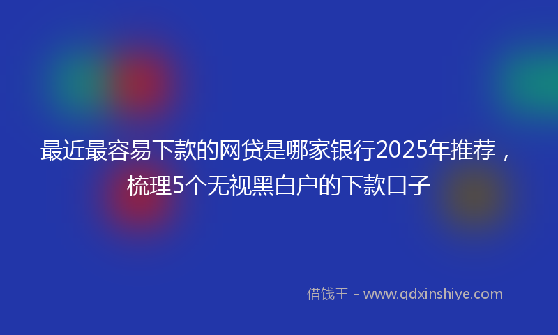 最近最容易下款的网贷是哪家银行2025年推荐，梳理5个无视黑白户的下款口子