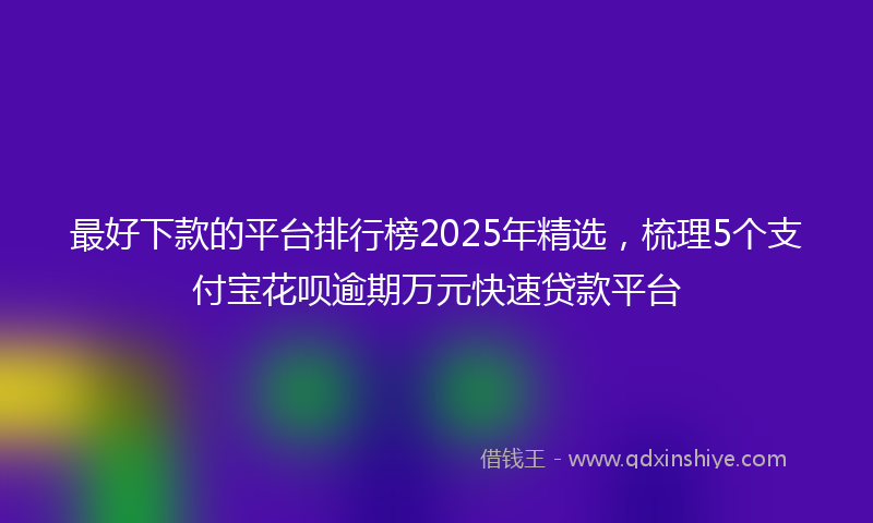 最好下款的平台排行榜2025年精选，梳理5个支付宝花呗逾期万元快速贷款平台