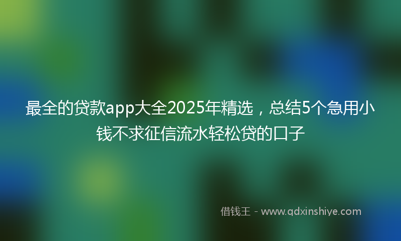 最全的贷款app大全2025年精选，总结5个急用小钱不求征信流水轻松贷的口子