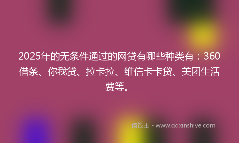 2025年的无条件通过的网贷有哪些种类有：360借条、你我贷、拉卡拉、维信卡卡贷、美团生活费等。