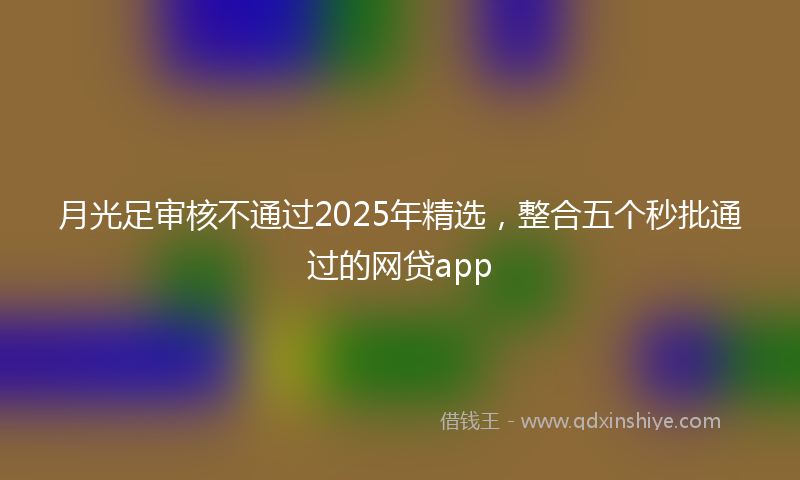 月光足审核不通过2025年精选，整合五个秒批通过的网贷app
