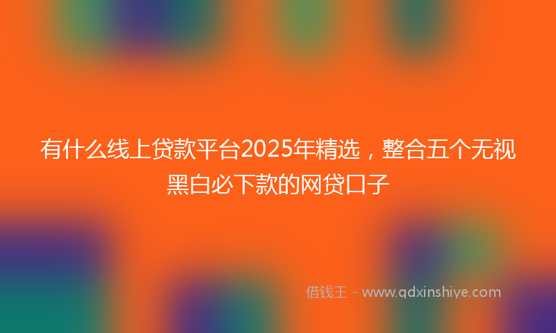 有什么线上贷款平台2025年精选，整合五个无视黑白必下款的网贷口子