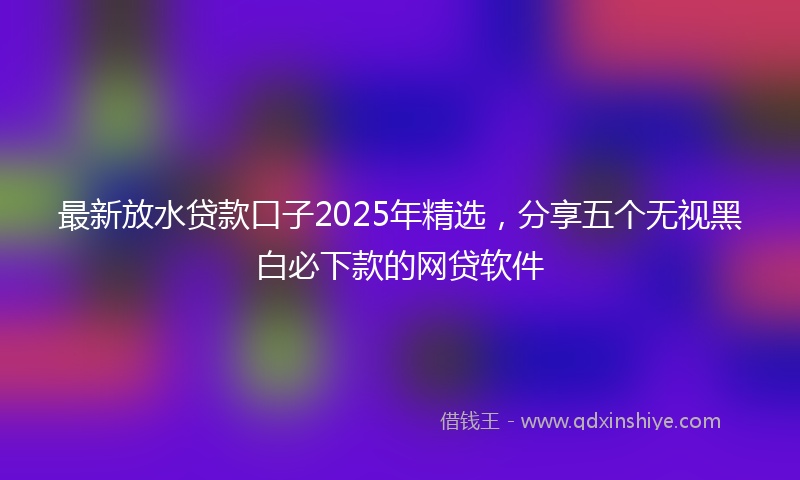 最新放水贷款口子2025年精选，分享五个无视黑白必下款的网贷软件