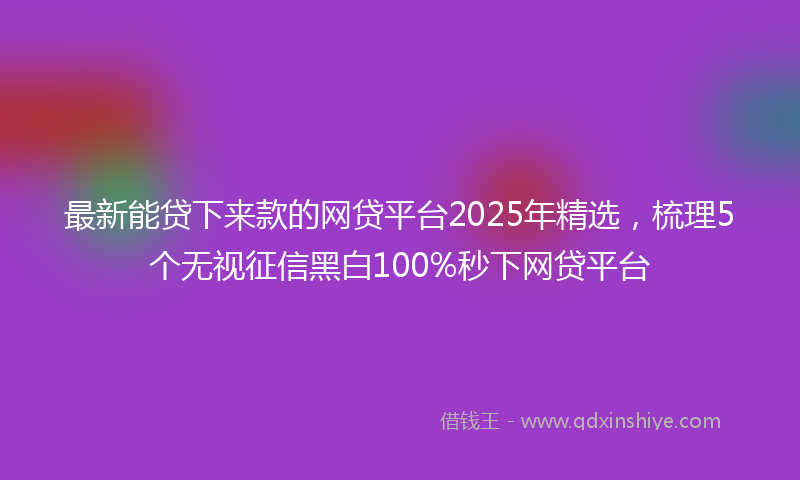最新能贷下来款的网贷平台2025年精选，梳理5个无视征信黑白100%秒下网贷平台