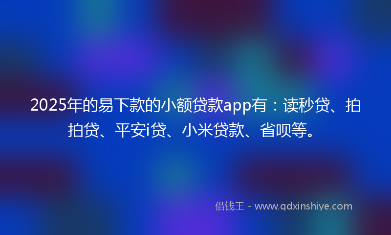 2025年的易下款的小额贷款app有：读秒贷、拍拍贷、平安i贷、小米贷款、省呗等。