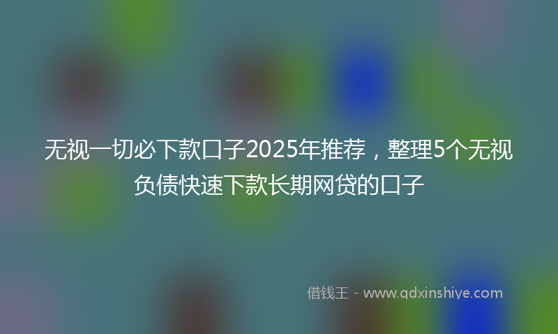 无视一切必下款口子2025年推荐，整理5个无视负债快速下款长期网贷的口子