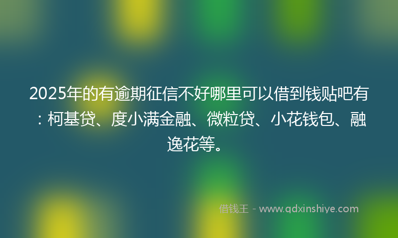2025年的有逾期征信不好哪里可以借到钱贴吧有：柯基贷、度小满金融、微粒贷、小花钱包、融逸花等。