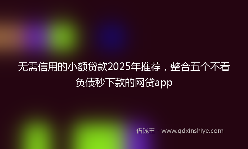 无需信用的小额贷款2025年推荐，整合五个不看负债秒下款的网贷app
