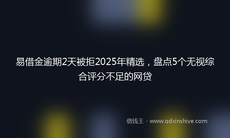 易借金逾期2天被拒2025年精选，盘点5个无视综合评分不足的网贷