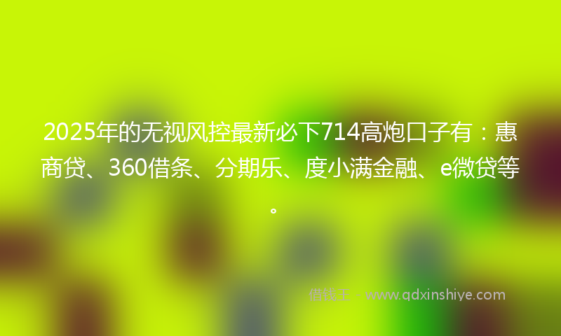 2025年的无视风控最新必下714高炮口子有：惠商贷、360借条、分期乐、度小满金融、e微贷等。