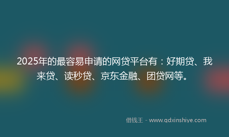 2025年的最容易申请的网贷平台有：好期贷、我来贷、读秒贷、京东金融、团贷网等。
