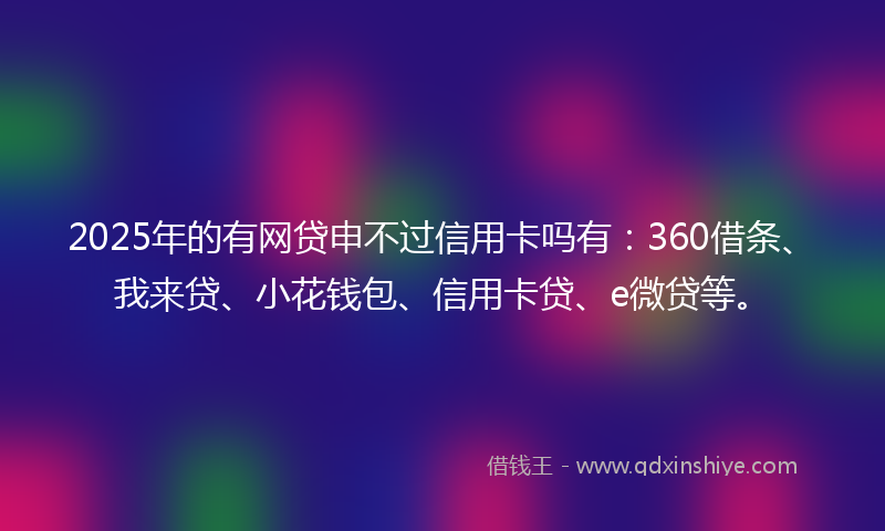 2025年的有网贷申不过信用卡吗有：360借条、我来贷、小花钱包、信用卡贷、e微贷等。