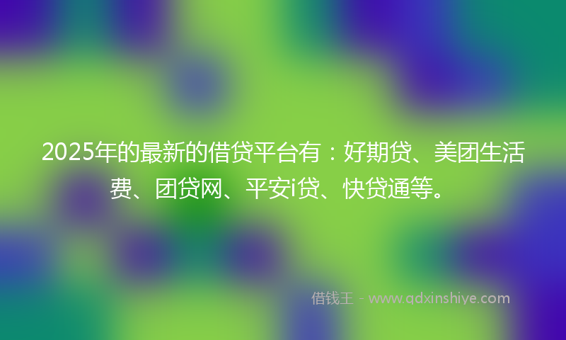 2025年的最新的借贷平台有：好期贷、美团生活费、团贷网、平安i贷、快贷通等。