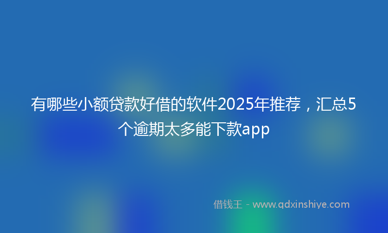 有哪些小额贷款好借的软件2025年推荐，汇总5个逾期太多能下款app