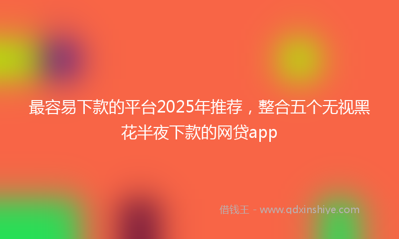 最容易下款的平台2025年推荐，整合五个无视黑花半夜下款的网贷app