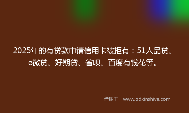 2025年的有贷款申请信用卡被拒有：51人品贷、e微贷、好期贷、省呗、百度有钱花等。