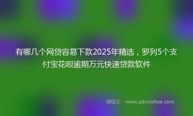 有哪几个网贷容易下款2025年精选，罗列5个支付宝花呗逾期万元快速贷款软件