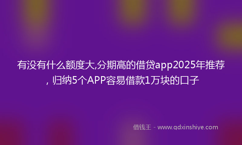 有没有什么额度大,分期高的借贷app2025年推荐，归纳5个APP容易借款1万块的口子
