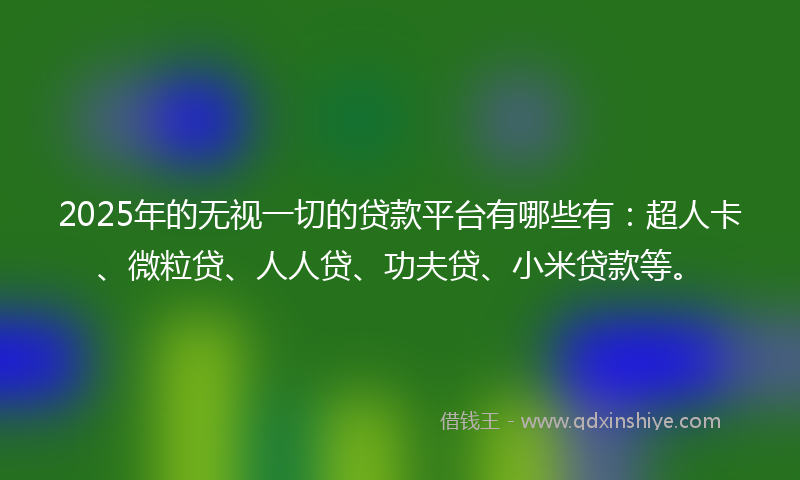 2025年的无视一切的贷款平台有哪些有：超人卡、微粒贷、人人贷、功夫贷、小米贷款等。