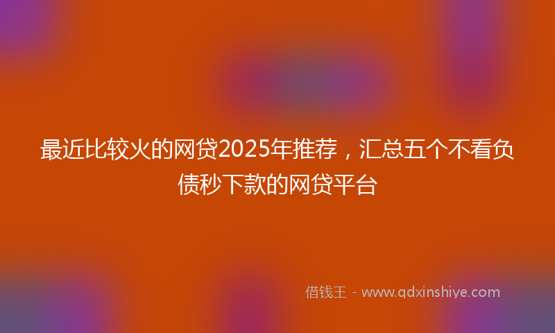 最近比较火的网贷2025年推荐，汇总五个不看负债秒下款的网贷平台