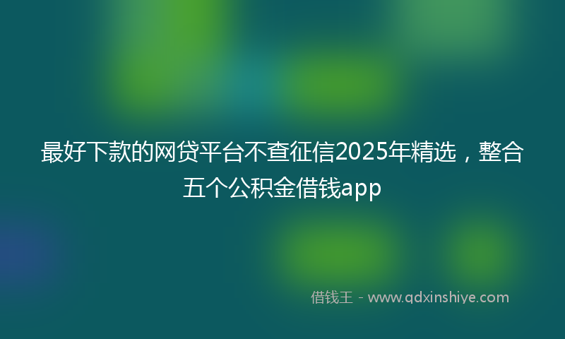 最好下款的网贷平台不查征信2025年精选，整合五个公积金借钱app