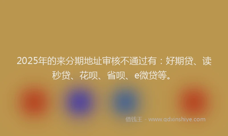 2025年的来分期地址审核不通过有：好期贷、读秒贷、花呗、省呗、e微贷等。