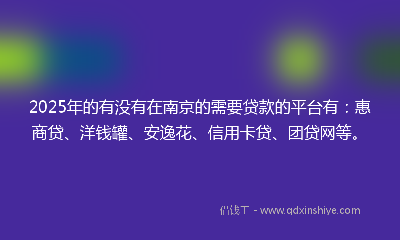 2025年的有没有在南京的需要贷款的平台有：惠商贷、洋钱罐、安逸花、信用卡贷、团贷网等。