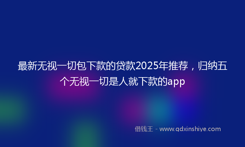 最新无视一切包下款的贷款2025年推荐，归纳五个无视一切是人就下款的app