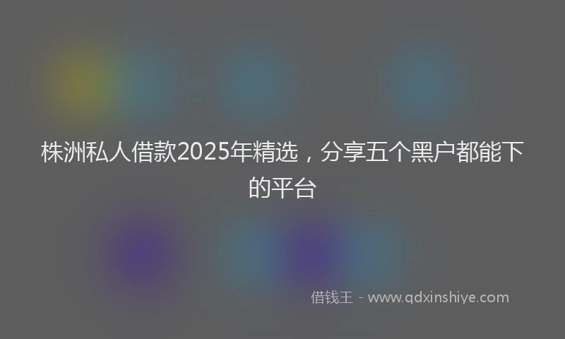 株洲私人借款2025年精选，分享五个黑户都能下的平台