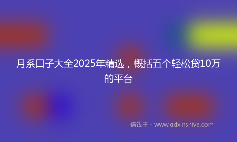月系口子大全2025年精选，概括五个轻松贷10万的平台