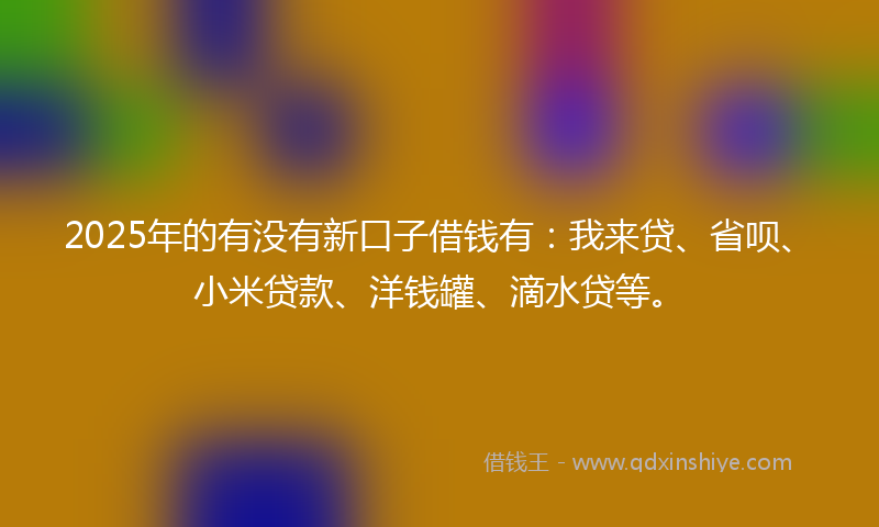 2025年的有没有新口子借钱有：我来贷、省呗、小米贷款、洋钱罐、滴水贷等。