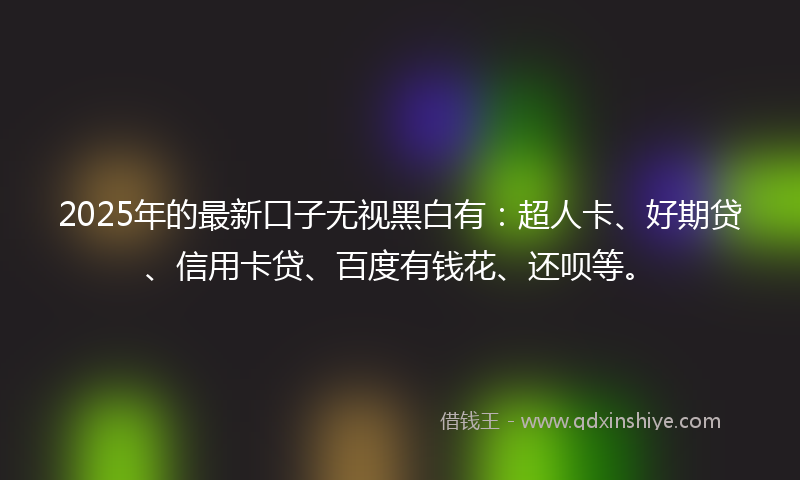 2025年的最新口子无视黑白有：超人卡、好期贷、信用卡贷、百度有钱花、还呗等。