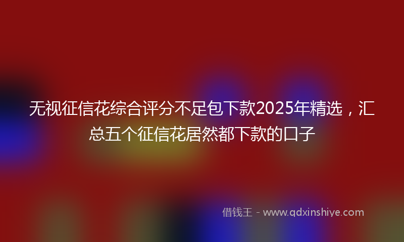 无视征信花综合评分不足包下款2025年精选，汇总五个征信花居然都下款的口子