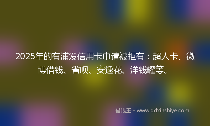 2025年的有浦发信用卡申请被拒有：超人卡、微博借钱、省呗、安逸花、洋钱罐等。