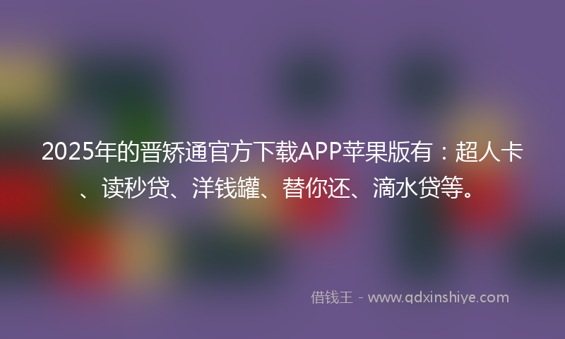 2025年的晋矫通官方下载APP苹果版有：超人卡、读秒贷、洋钱罐、替你还、滴水贷等。