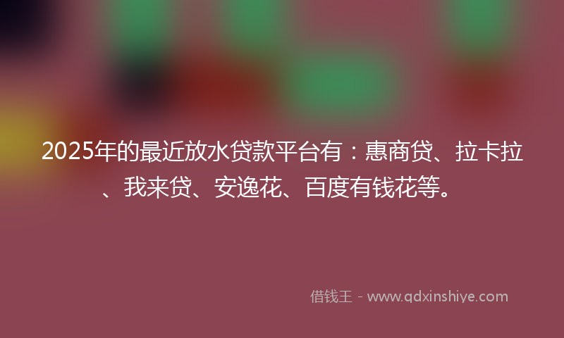 2025年的最近放水贷款平台有：惠商贷、拉卡拉、我来贷、安逸花、百度有钱花等。