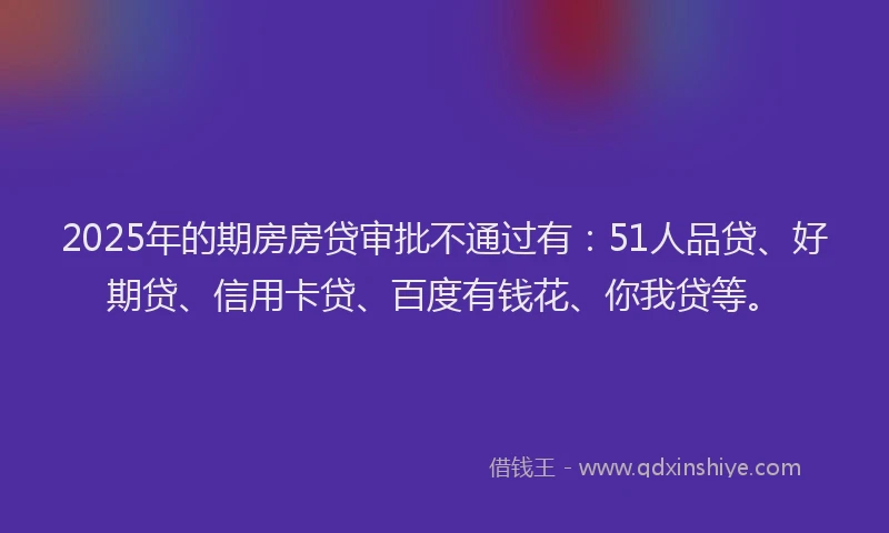 2025年的期房房贷审批不通过有：51人品贷、好期贷、信用卡贷、百度有钱花、你我贷等。