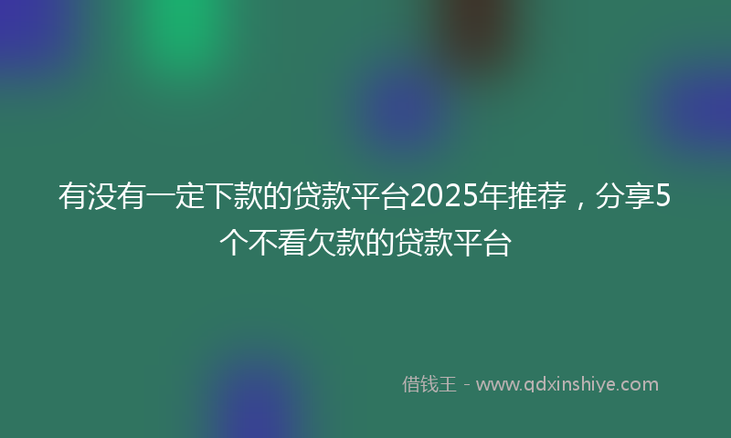 有没有一定下款的贷款平台2025年推荐，分享5个不看欠款的贷款平台