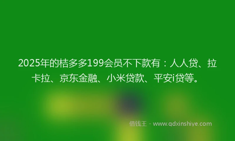 2025年的桔多多199会员不下款有：人人贷、拉卡拉、京东金融、小米贷款、平安i贷等。