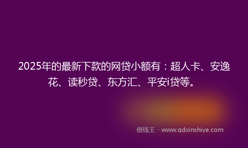 2025年的最新下款的网贷小额有：超人卡、安逸花、读秒贷、东方汇、平安i贷等。