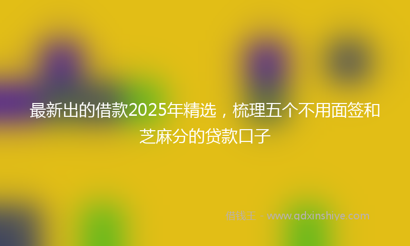 最新出的借款2025年精选，梳理五个不用面签和芝麻分的贷款口子