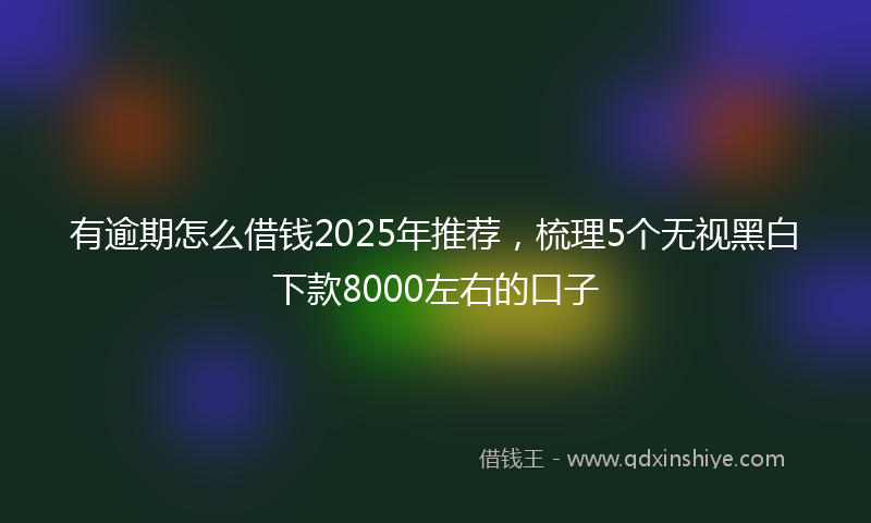 有逾期怎么借钱2025年推荐，梳理5个无视黑白下款8000左右的口子
